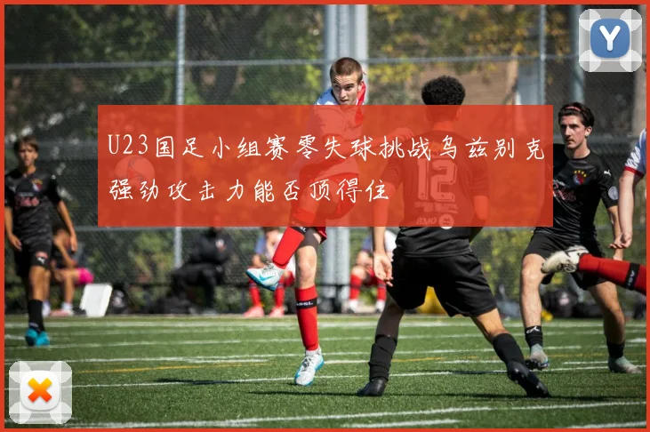 U23国足小组赛零失球挑战乌兹别克强劲攻击力能否顶得住