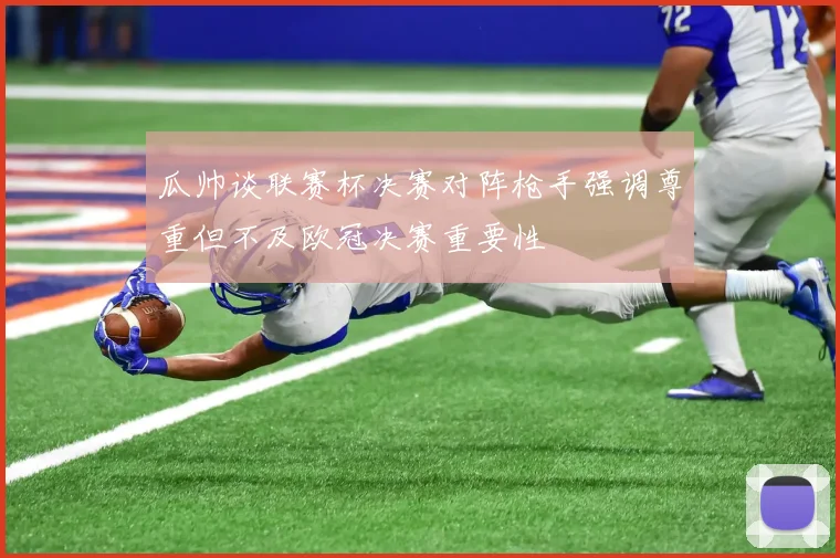 瓜帅谈联赛杯决赛对阵枪手强调尊重但不及欧冠决赛重要性