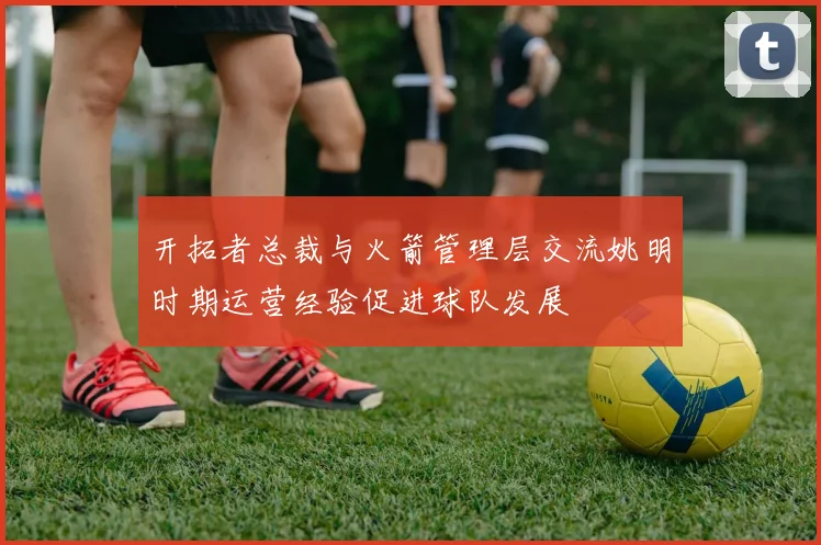 开拓者总裁与火箭管理层交流姚明时期运营经验促进球队发展