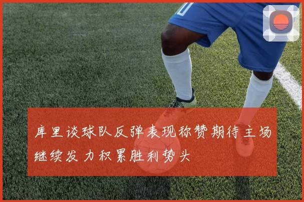 库里谈球队反弹表现称赞期待主场继续发力积累胜利势头