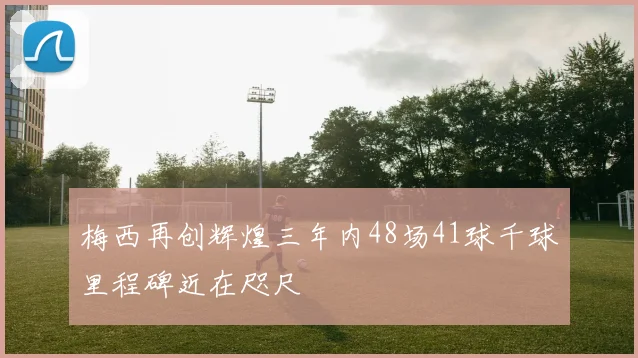 梅西再创辉煌三年内48场41球千球里程碑近在咫尺