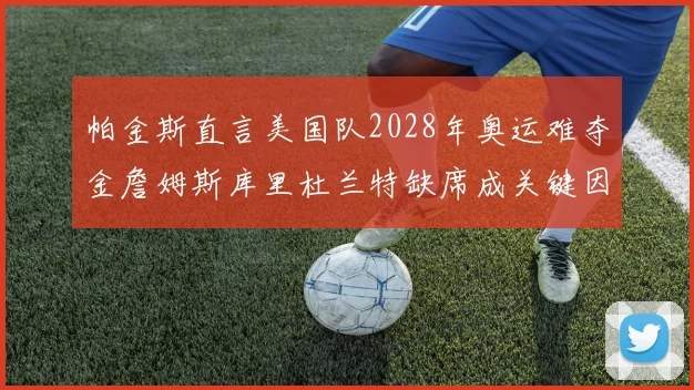 帕金斯直言美国队2028年奥运难夺金詹姆斯库里杜兰特缺席成关键因素