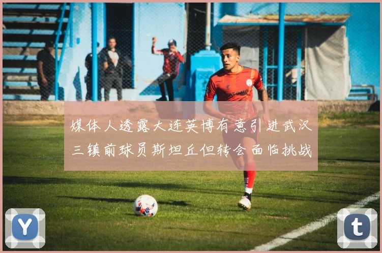 媒体人透露大连英博有意引进武汉三镇前球员斯坦丘但转会面临挑战