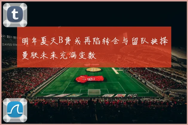 明年夏天B费或再陷转会与留队抉择曼联未来充满变数