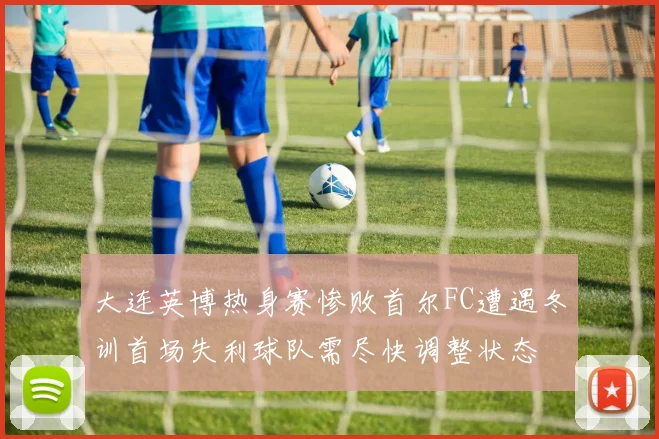 大连英博热身赛惨败首尔FC遭遇冬训首场失利球队需尽快调整状态