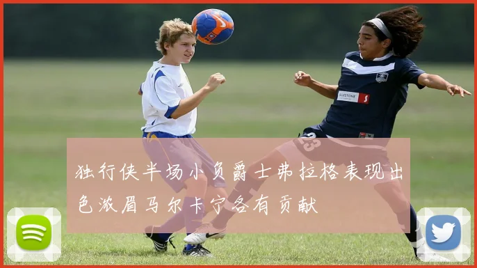 独行侠半场小负爵士弗拉格表现出色浓眉马尔卡宁各有贡献
