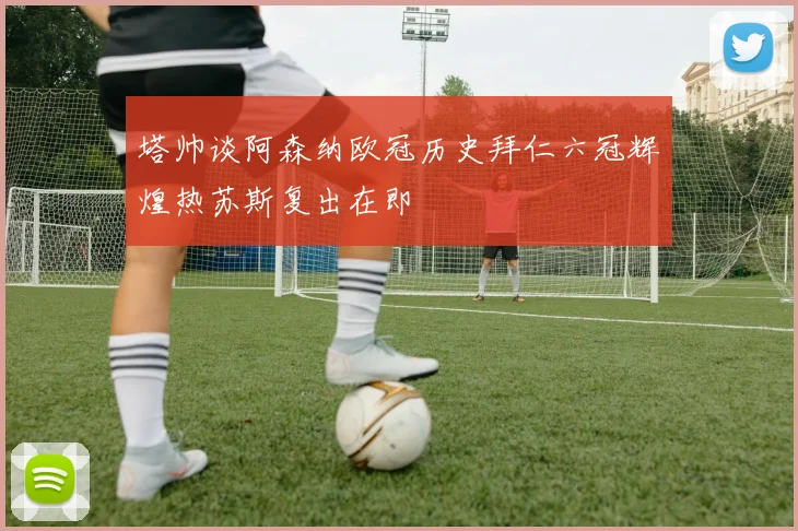 塔帅谈阿森纳欧冠历史拜仁六冠辉煌热苏斯复出在即