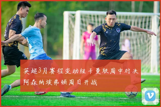 英超3月赛程变动纽卡曼联周中对决阿森纳埃弗顿周日开战