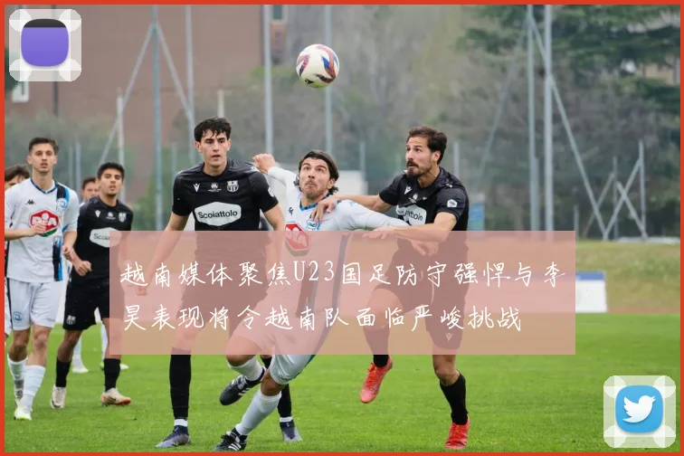 越南媒体聚焦U23国足防守强悍与李昊表现将令越南队面临严峻挑战