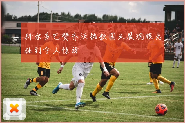 科尔多巴赞齐沃执教国米展现眼光独到令人惊讶