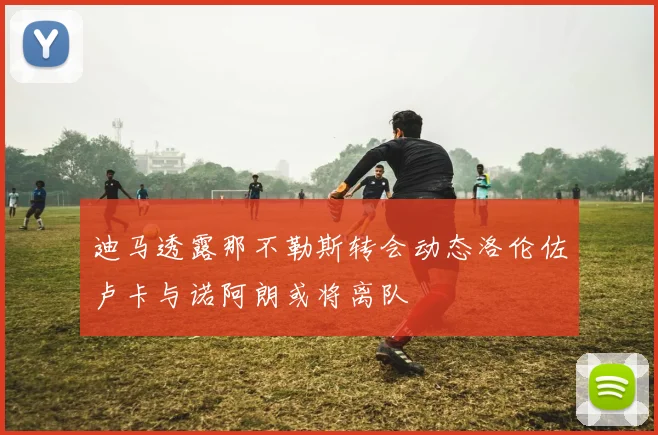 迪马透露那不勒斯转会动态洛伦佐卢卡与诺阿朗或将离队