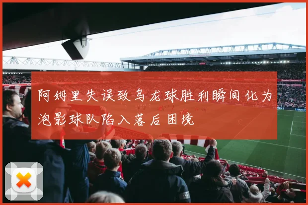 阿姆里失误致乌龙球胜利瞬间化为泡影球队陷入落后困境