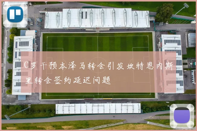 C罗干预本泽马转会引发坎特恩内斯里转会签约延迟问题