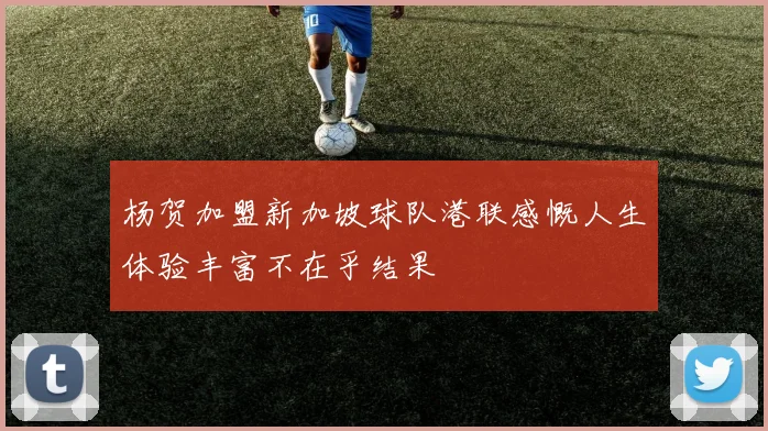杨贺加盟新加坡球队港联感慨人生体验丰富不在乎结果