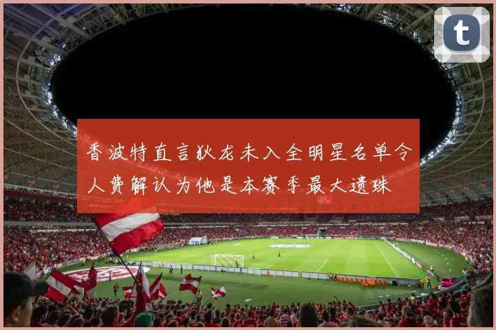 香波特直言狄龙未入全明星名单令人费解认为他是本赛季最大遗珠