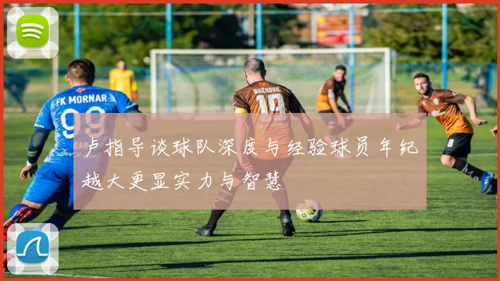 卢指导谈球队深度与经验球员年纪越大更显实力与智慧