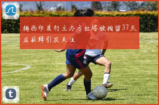 梅西印度行主办方杜塔被拘留37天后获释引发关注