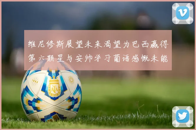 维尼修斯展望未来渴望为巴西赢得第六颗星与安帅学习葡语感慨未能与C罗共事