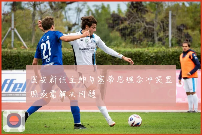 国安新任主帅与塞蒂恩理念冲突显现亟需解决问题