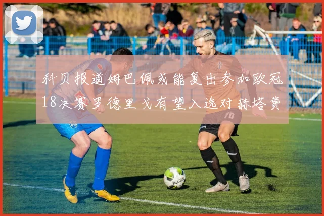科贝报道姆巴佩或能复出参加欧冠18决赛罗德里戈有望入选对赫塔费大名单