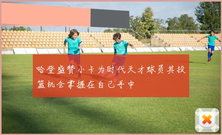 哈登盛赞小卡为时代天才球员其投篮机会掌握在自己手中
