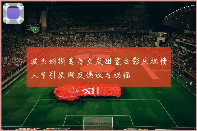 波杰姆斯基与女友甜蜜合影庆祝情人节引发网友热议与祝福