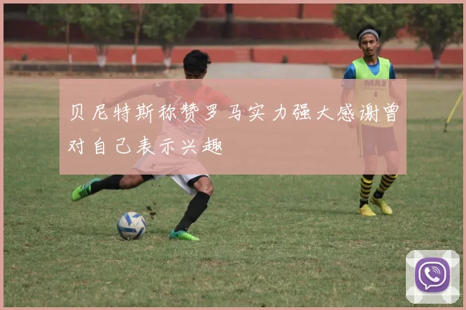 贝尼特斯称赞罗马实力强大感谢曾对自己表示兴趣