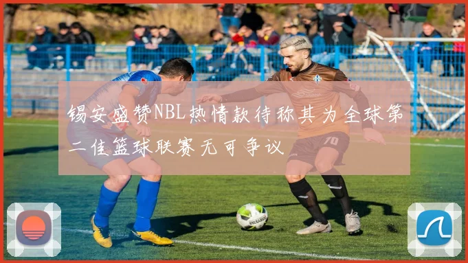 锡安盛赞NBL热情款待称其为全球第二佳篮球联赛无可争议