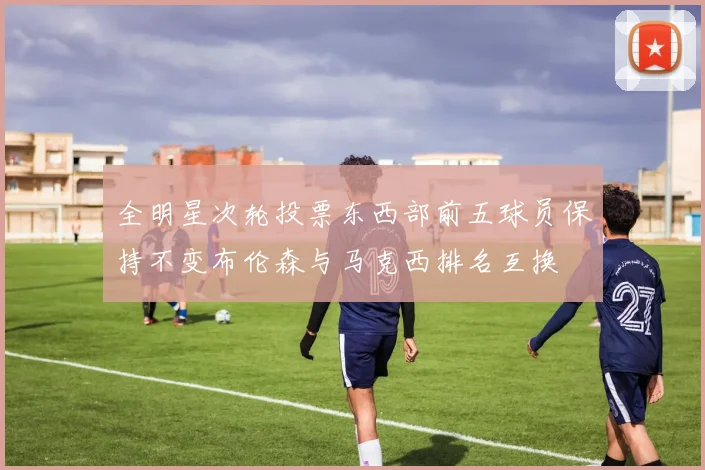 全明星次轮投票东西部前五球员保持不变布伦森与马克西排名互换