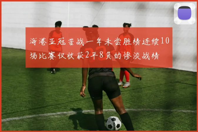海港亚冠苦战一年未尝胜绩连续10场比赛仅收获2平8负的惨淡战绩