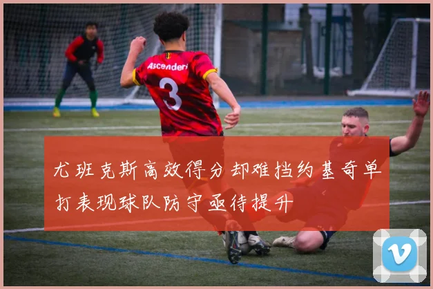 尤班克斯高效得分却难挡约基奇单打表现球队防守亟待提升