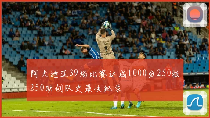 阿夫迪亚39场比赛达成1000分250板250助创队史最快纪录