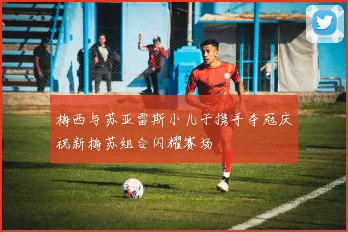 梅西与苏亚雷斯小儿子携手夺冠庆祝新梅苏组合闪耀赛场