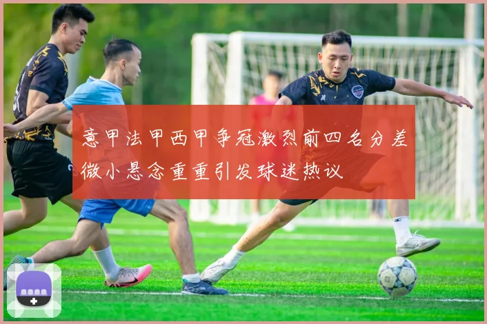 意甲法甲西甲争冠激烈前四名分差微小悬念重重引发球迷热议