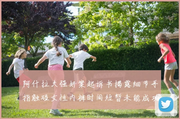 阿什拉夫强奸案起诉书揭露细节手指触碰女性内裤时间短暂未能成功挣脱